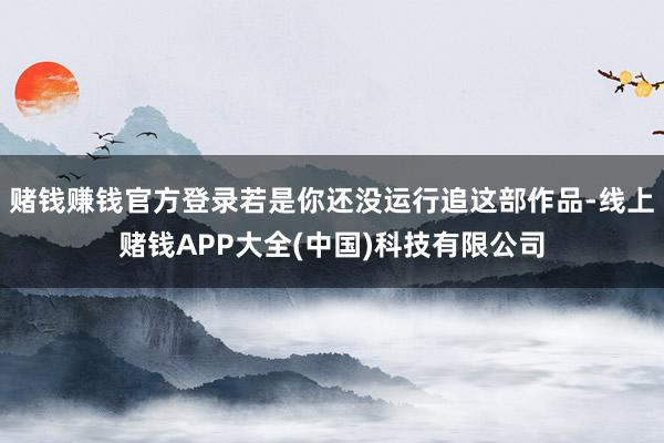 赌钱赚钱官方登录若是你还没运行追这部作品-线上赌钱APP大全(中国)科技有限公司
