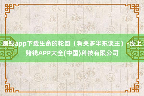赌钱app下载生命的轮回（看哭多半东谈主）-线上赌钱APP大全(中国)科技有限公司
