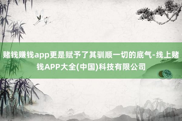 赌钱赚钱app更是赋予了其驯顺一切的底气-线上赌钱APP大全(中国)科技有限公司