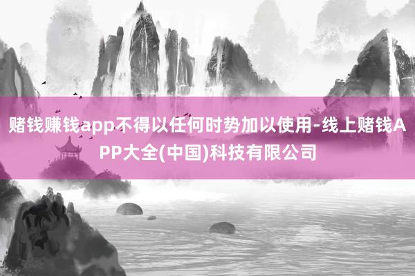赌钱赚钱app不得以任何时势加以使用-线上赌钱APP大全(中国)科技有限公司