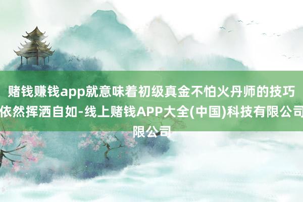 赌钱赚钱app就意味着初级真金不怕火丹师的技巧依然挥洒自如-线上赌钱APP大全(中国)科技有限公司