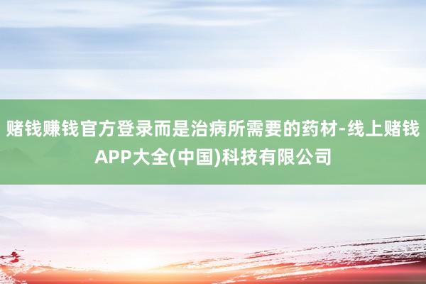 赌钱赚钱官方登录而是治病所需要的药材-线上赌钱APP大全(中国)科技有限公司