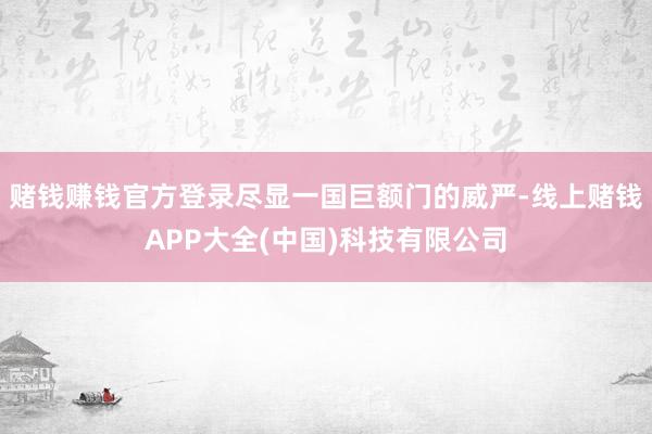 赌钱赚钱官方登录尽显一国巨额门的威严-线上赌钱APP大全(中国)科技有限公司