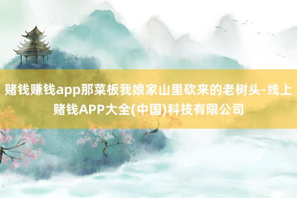 赌钱赚钱app那菜板我娘家山里砍来的老树头-线上赌钱APP大全(中国)科技有限公司