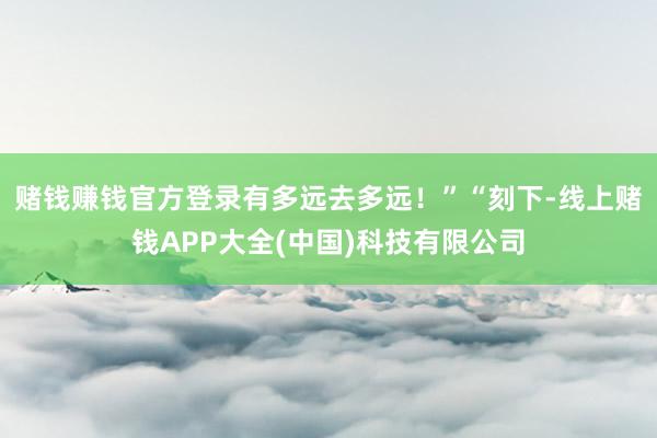 赌钱赚钱官方登录有多远去多远！”“刻下-线上赌钱APP大全(中国)科技有限公司