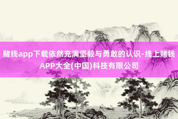 赌钱app下载依然充满坚毅与勇敢的认识-线上赌钱APP大全(中国)科技有限公司