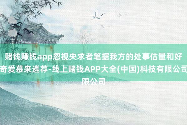 赌钱赚钱app忽视央求者笔据我方的处事估量和好奇爱慕来遴荐-线上赌钱APP大全(中国)科技有限公司