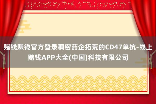 赌钱赚钱官方登录稠密药企拓荒的CD47单抗-线上赌钱APP大全(中国)科技有限公司