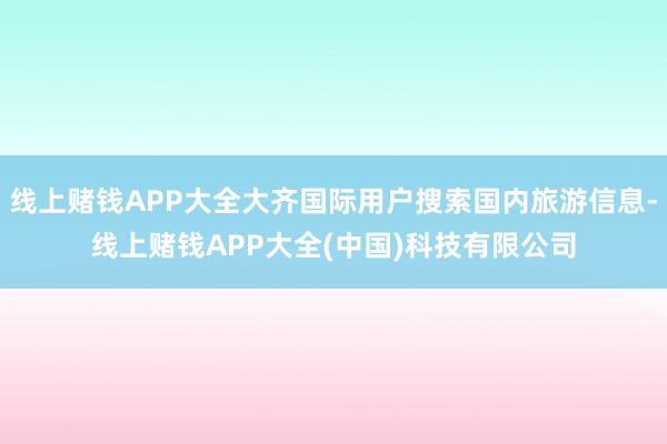 线上赌钱APP大全大齐国际用户搜索国内旅游信息-线上赌钱APP大全(中国)科技有限公司
