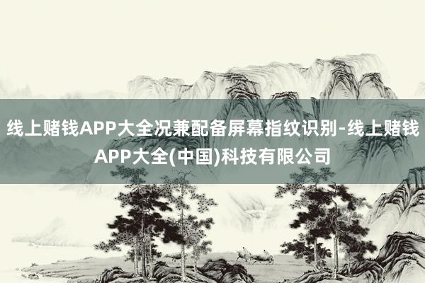 线上赌钱APP大全况兼配备屏幕指纹识别-线上赌钱APP大全(中国)科技有限公司
