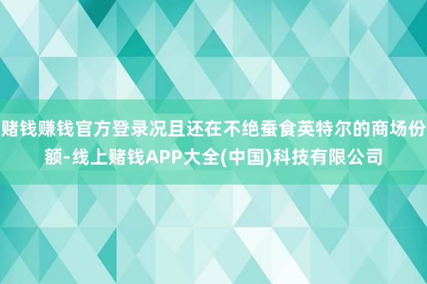 赌钱赚钱官方登录况且还在不绝蚕食英特尔的商场份额-线上赌钱APP大全(中国)科技有限公司