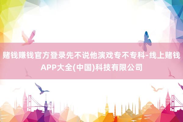 赌钱赚钱官方登录先不说他演戏专不专科-线上赌钱APP大全(中国)科技有限公司