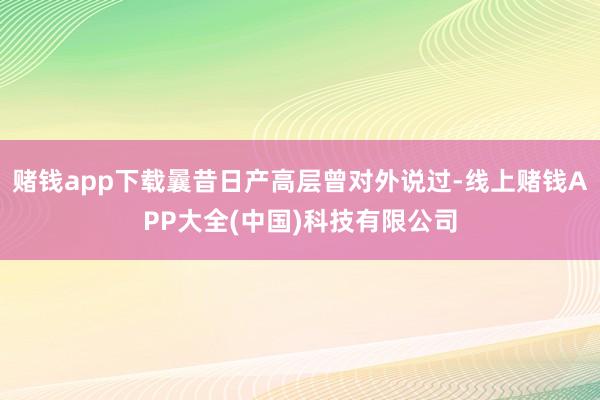 赌钱app下载曩昔日产高层曾对外说过-线上赌钱APP大全(中国)科技有限公司