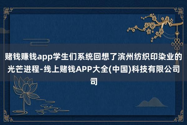 赌钱赚钱app学生们系统回想了滨州纺织印染业的光芒进程-线上赌钱APP大全(中国)科技有限公司