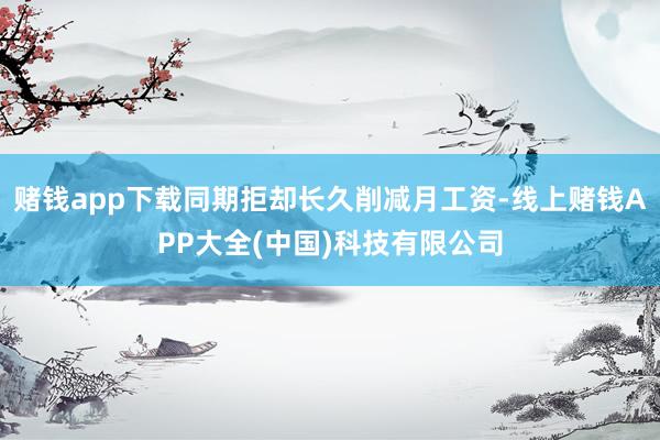 赌钱app下载同期拒却长久削减月工资-线上赌钱APP大全(中国)科技有限公司