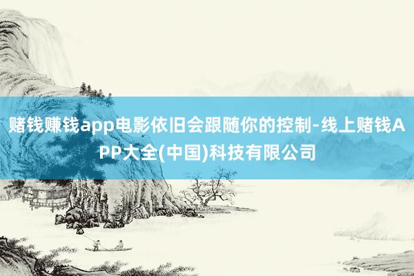 赌钱赚钱app电影依旧会跟随你的控制-线上赌钱APP大全(中国)科技有限公司