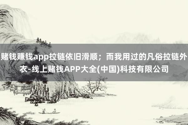 赌钱赚钱app拉链依旧滑顺；而我用过的凡俗拉链外衣-线上赌钱APP大全(中国)科技有限公司