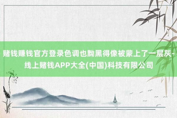 赌钱赚钱官方登录色调也黝黑得像被蒙上了一层灰-线上赌钱APP大全(中国)科技有限公司