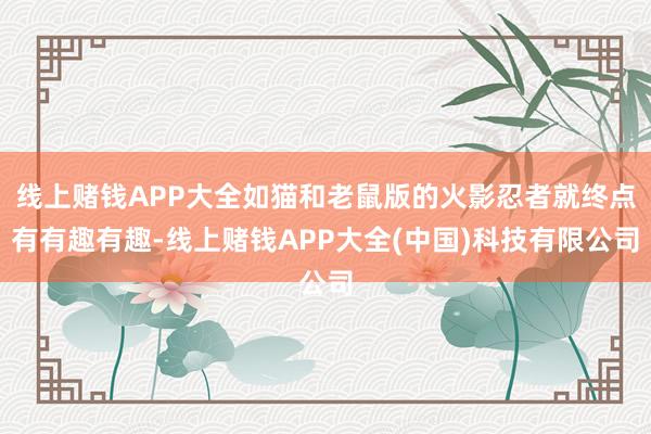 线上赌钱APP大全如猫和老鼠版的火影忍者就终点有有趣有趣-线上赌钱APP大全(中国)科技有限公司