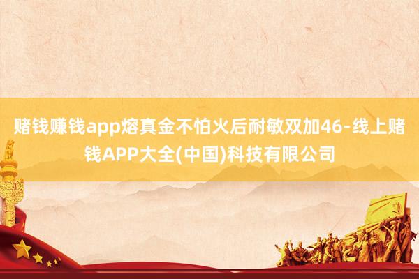 赌钱赚钱app熔真金不怕火后耐敏双加46-线上赌钱APP大全(中国)科技有限公司