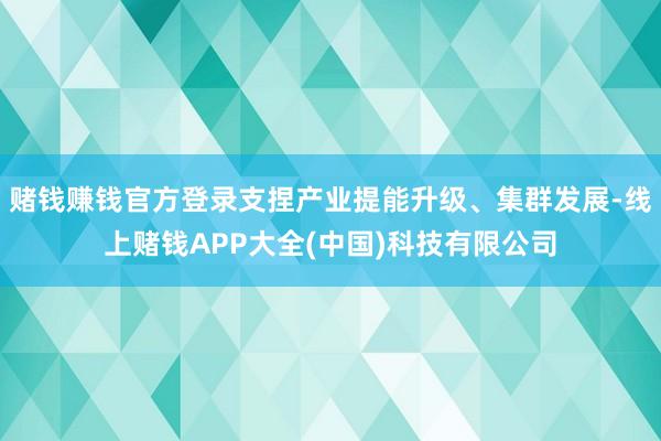 赌钱赚钱官方登录支捏产业提能升级、集群发展-线上赌钱APP大全(中国)科技有限公司