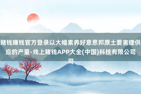 赌钱赚钱官方登录以大幅素养好意思邦原土要害锂供应的产量-线上赌钱APP大全(中国)科技有限公司
