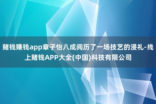 赌钱赚钱app章子怡八成阅历了一场技艺的浸礼-线上赌钱APP大全(中国)科技有限公司