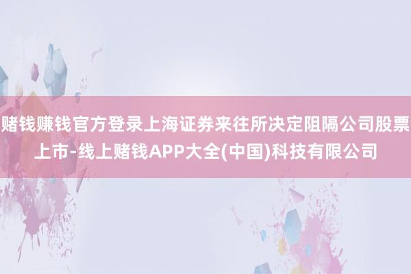 赌钱赚钱官方登录上海证券来往所决定阻隔公司股票上市-线上赌钱APP大全(中国)科技有限公司