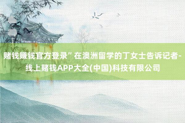 赌钱赚钱官方登录”在澳洲留学的丁女士告诉记者-线上赌钱APP大全(中国)科技有限公司