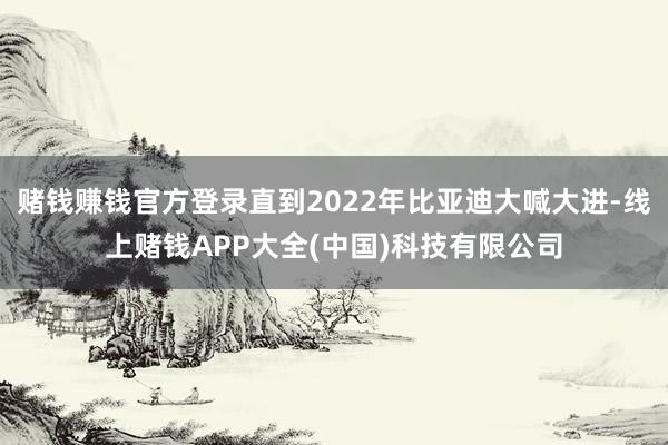 赌钱赚钱官方登录直到2022年比亚迪大喊大进-线上赌钱APP大全(中国)科技有限公司