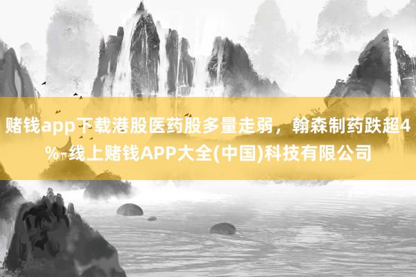 赌钱app下载港股医药股多量走弱，翰森制药跌超4%-线上赌钱APP大全(中国)科技有限公司