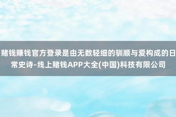 赌钱赚钱官方登录是由无数轻细的驯顺与爱构成的日常史诗-线上赌钱APP大全(中国)科技有限公司