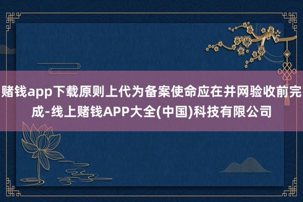 赌钱app下载原则上代为备案使命应在并网验收前完成-线上赌钱APP大全(中国)科技有限公司