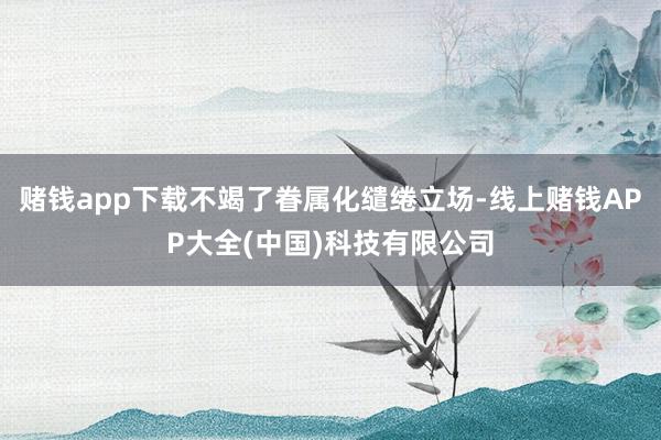 赌钱app下载不竭了眷属化缱绻立场-线上赌钱APP大全(中国)科技有限公司