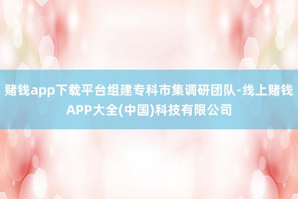 赌钱app下载平台组建专科市集调研团队-线上赌钱APP大全(中国)科技有限公司