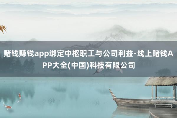 赌钱赚钱app绑定中枢职工与公司利益-线上赌钱APP大全(中国)科技有限公司