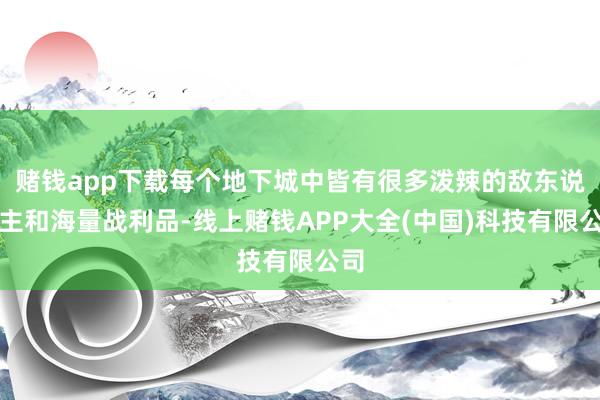 赌钱app下载每个地下城中皆有很多泼辣的敌东说念主和海量战利品-线上赌钱APP大全(中国)科技有限公司