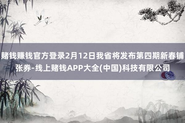 赌钱赚钱官方登录2月12日我省将发布第四期新春铺张券-线上赌钱APP大全(中国)科技有限公司