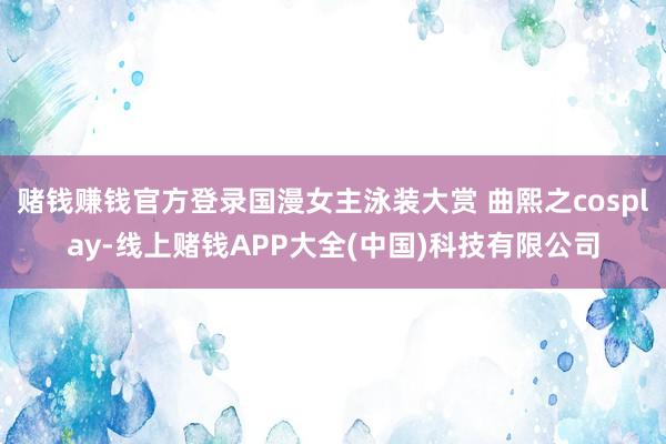 赌钱赚钱官方登录国漫女主泳装大赏 曲熙之cosplay-线上赌钱APP大全(中国)科技有限公司