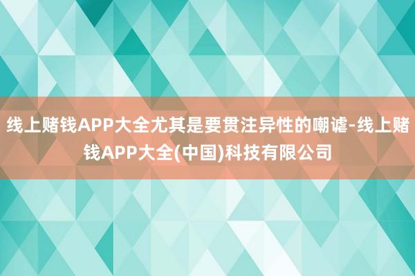 线上赌钱APP大全尤其是要贯注异性的嘲谑-线上赌钱APP大全(中国)科技有限公司