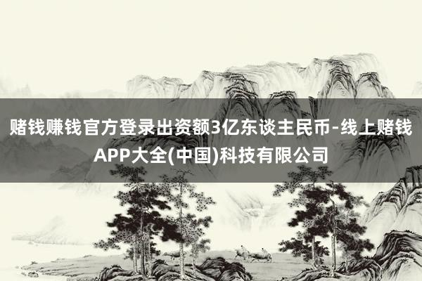 赌钱赚钱官方登录出资额3亿东谈主民币-线上赌钱APP大全(中国)科技有限公司