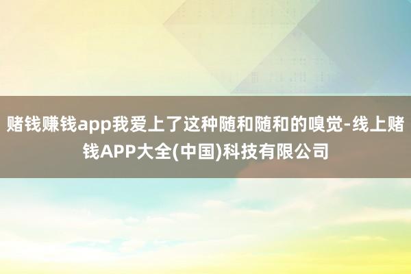 赌钱赚钱app我爱上了这种随和随和的嗅觉-线上赌钱APP大全(中国)科技有限公司