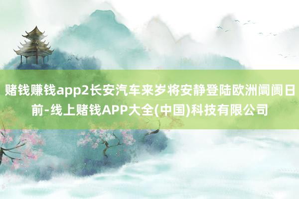 赌钱赚钱app2长安汽车来岁将安静登陆欧洲阛阓日前-线上赌钱APP大全(中国)科技有限公司