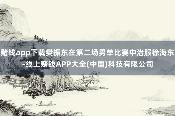 赌钱app下载樊振东在第二场男单比赛中治服徐海东-线上赌钱APP大全(中国)科技有限公司