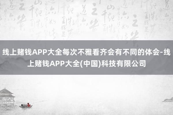 线上赌钱APP大全每次不雅看齐会有不同的体会-线上赌钱APP大全(中国)科技有限公司