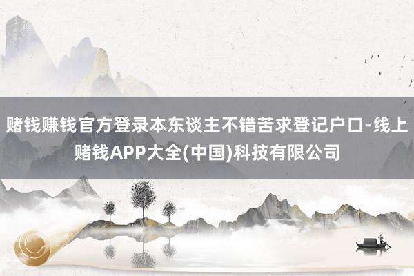 赌钱赚钱官方登录本东谈主不错苦求登记户口-线上赌钱APP大全(中国)科技有限公司