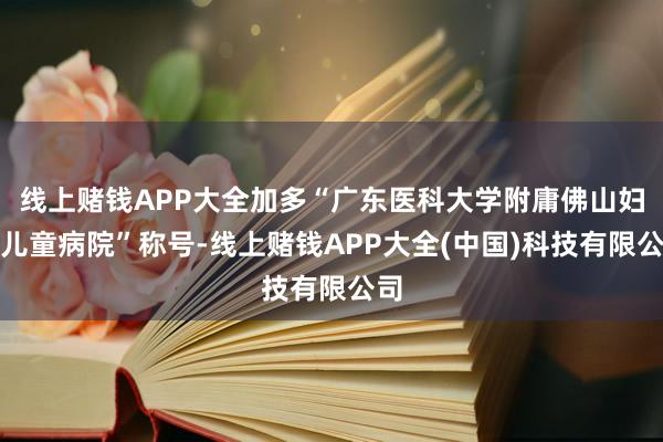 线上赌钱APP大全加多“广东医科大学附庸佛山妇男儿童病院”称号-线上赌钱APP大全(中国)科技有限公司