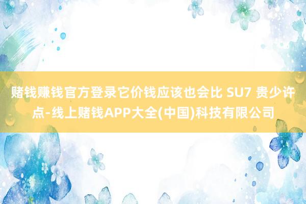 赌钱赚钱官方登录它价钱应该也会比 SU7 贵少许点-线上赌钱APP大全(中国)科技有限公司