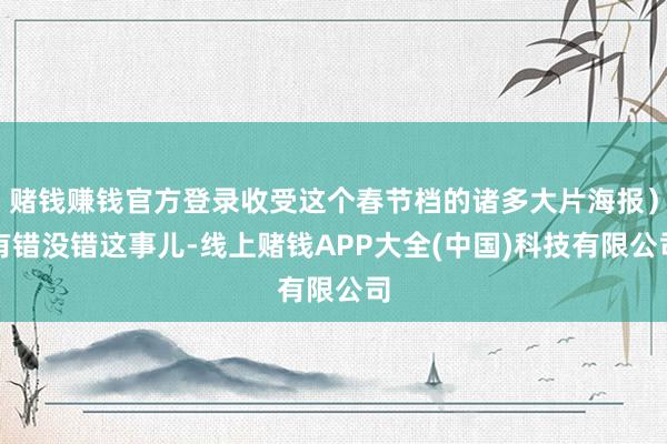 赌钱赚钱官方登录收受这个春节档的诸多大片海报）有错没错这事儿-线上赌钱APP大全(中国)科技有限公司