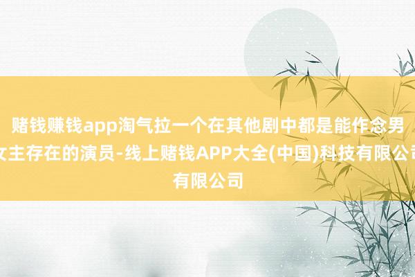 赌钱赚钱app淘气拉一个在其他剧中都是能作念男女主存在的演员-线上赌钱APP大全(中国)科技有限公司